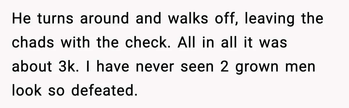 He turns around and walks off, leaving the chads with the check. All in all it was about 3k. I have never seen 2 grown men look so defeated.