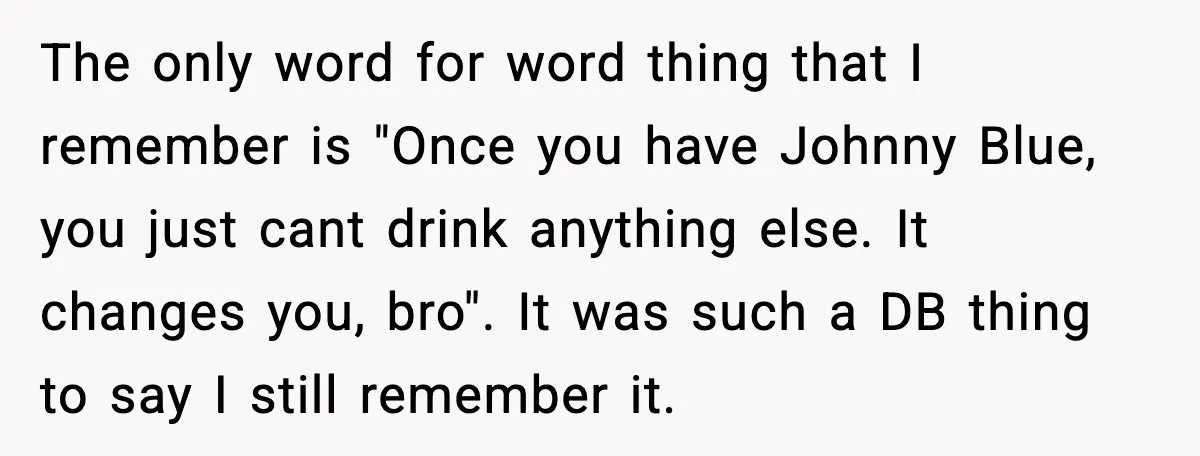 The only word for word thing that I remember is "Once you have Johnny Blue, you just cant drink anything else. It changes you, bro". It was such a DB...