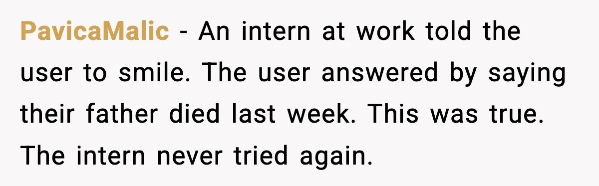 PavicaMalic - An intern at work told the user to smile. The user answered by saying their father died last week. This was true. The intern never tried again.