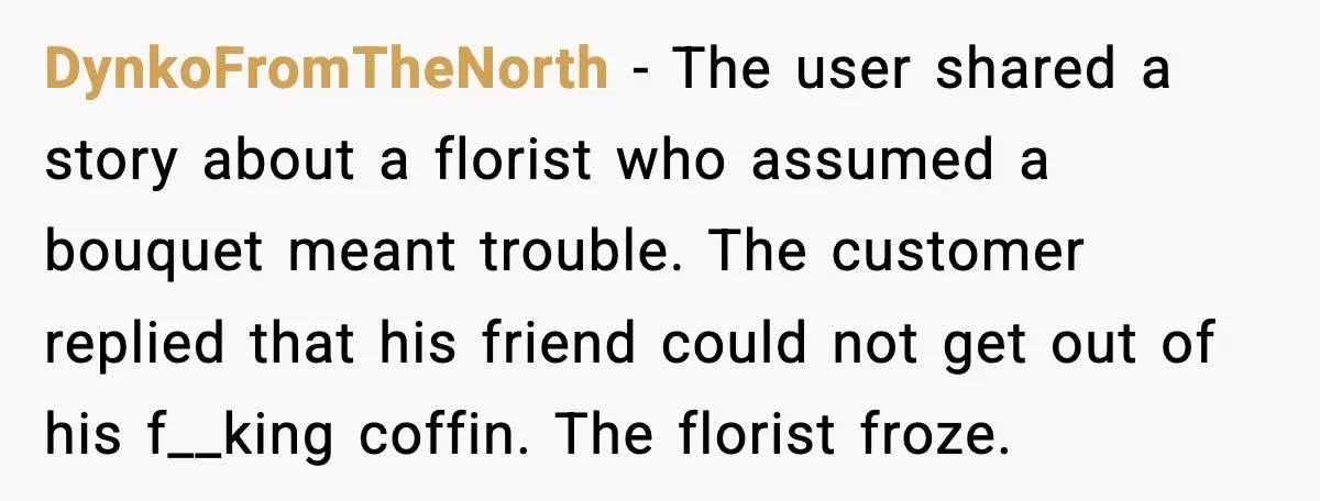 DynkoFromTheNorth - The user shared a story about a florist who assumed a bouquet meant trouble. The customer replied that his friend could not get out of his f__king coffin....
