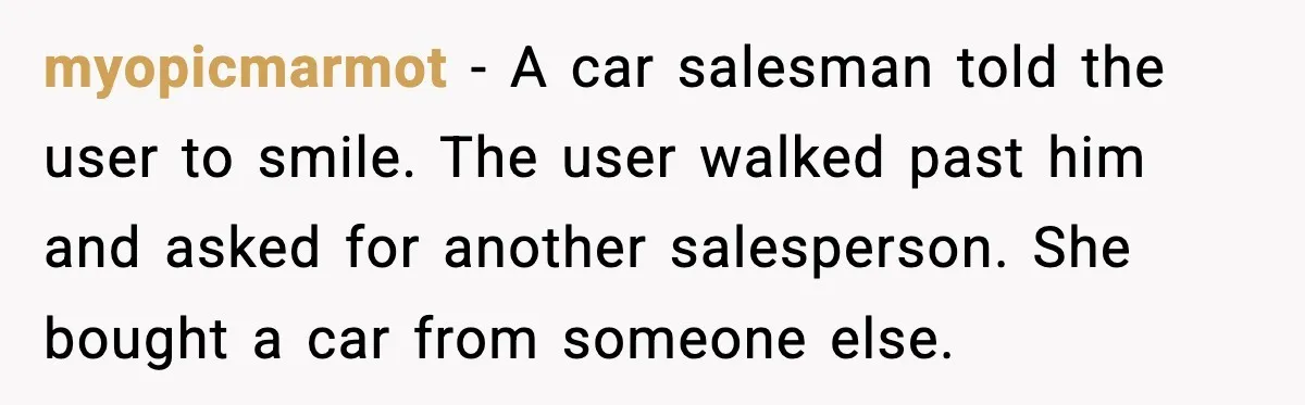 myopicmarmot - A car salesman told the user to smile. The user walked past him and asked for another salesperson. She bought a car from someone else.