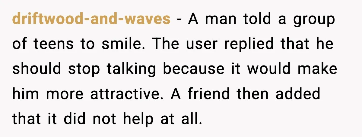 driftwood-and-waves - A man told a group of teens to smile. The user replied that he should stop talking because it would make him more attractive. A friend then added...