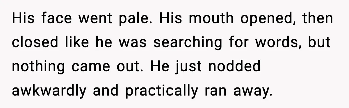 His face went pale.
His mouth opened, then closed like he was searching for words, but nothing came out.
He just nodded awkwardly and practically ran away.