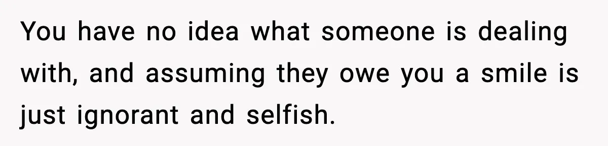 You have no idea what someone is dealing with, and assuming they owe you a smile is just ignorant and selfish.