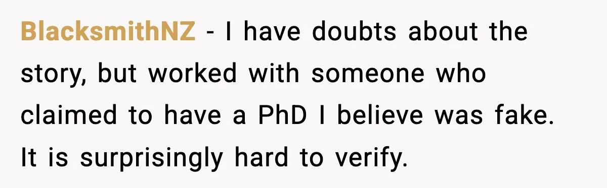 Rich Boss, Fake PhD, Fired Employee: How Academic Fraud Became Revenge? BlacksmithNZ - I have doubts about the story, but worked with someone who claimed to have a PhD I believe was fake. It is surprisingly hard to verify.