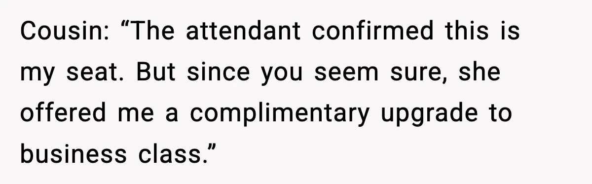 Cousin: “The attendant confirmed this is my seat. But since you seem sure, she offered me a complimentary upgrade to business class.”