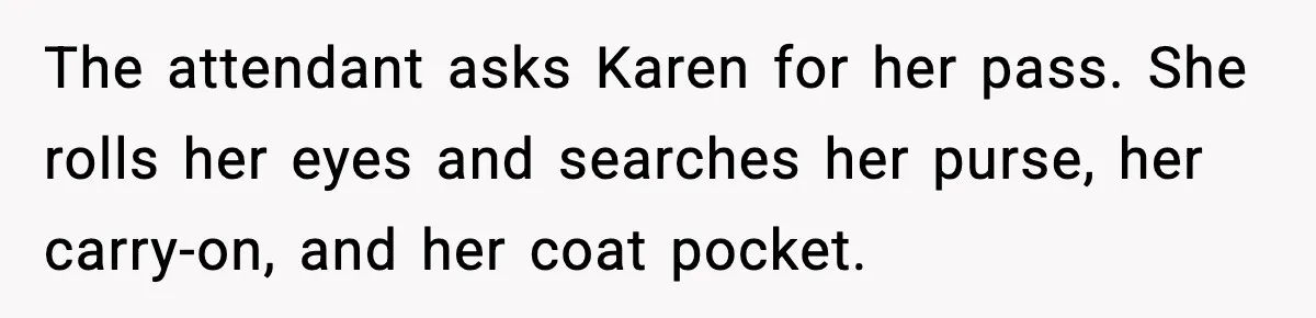 The attendant asks Karen for her pass. She rolls her eyes and searches her purse, her carry-on, and her coat pocket.