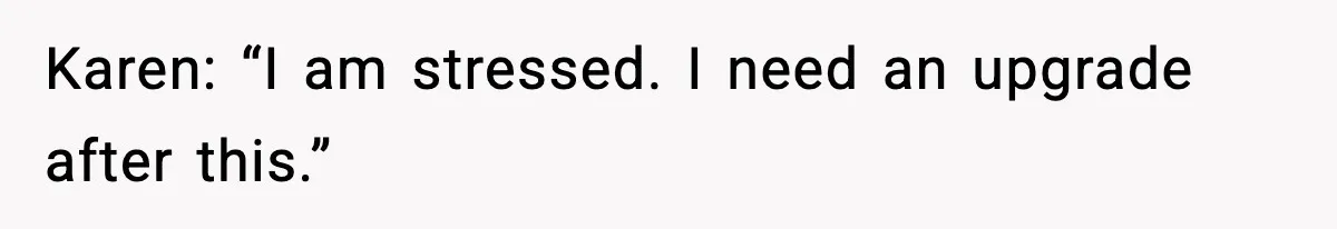 Karen: “I am stressed. I need an upgrade after this.”