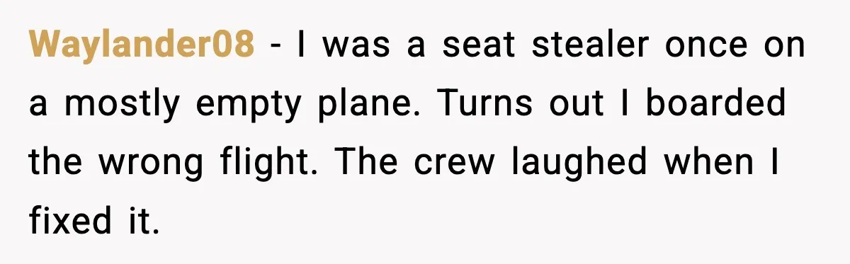 Waylander08 - I was a seat stealer once on a mostly empty plane. Turns out I boarded the wrong flight. The crew laughed when I fixed it.