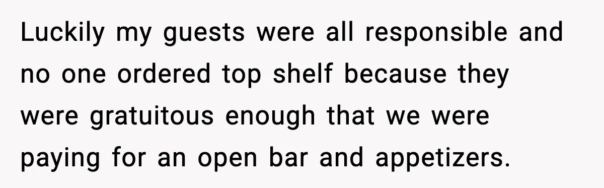 Luckily my guests were all responsible and no one ordered top shelf because they were gratuitous enough that we were paying for an open bar and appetizers.