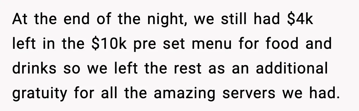 At the end of the night, we still had $4k left in the $10k pre set menu for food and drinks so we left the rest as an additional gratuity...