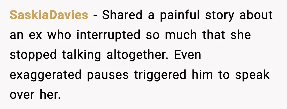 SaskiaDavies − Shared a painful story about an ex who interrupted so much that she stopped talking altogether. Even exaggerated pauses triggered him to speak over her.
