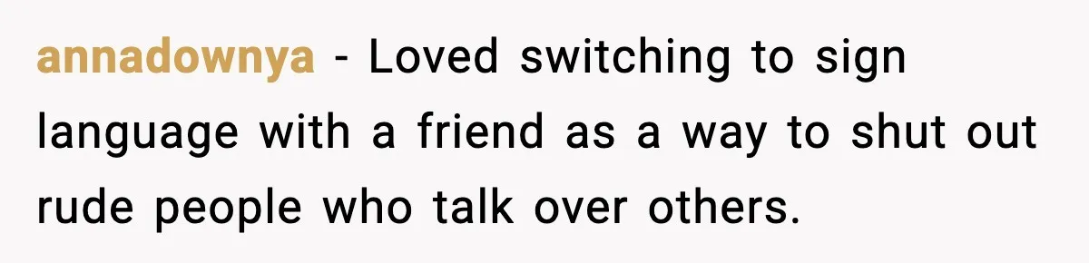annadownya − Loved switching to sign language with a friend as a way to shut out rude people who talk over others.