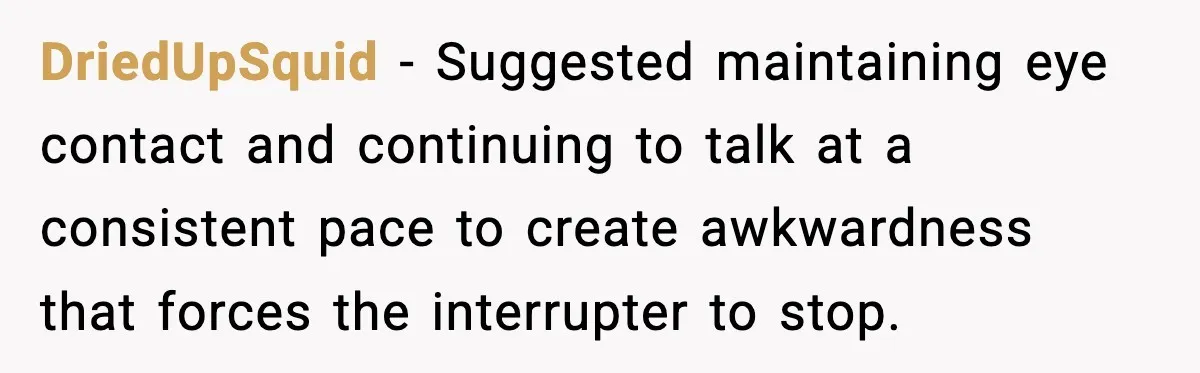 DriedUpSquid − Suggested maintaining eye contact and continuing to talk at a consistent pace to create awkwardness that forces the interrupter to stop.