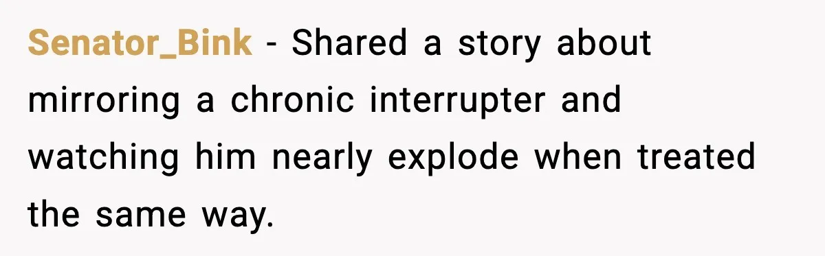 Senator_Bink − Shared a story about mirroring a chronic interrupter and watching him nearly explode when treated the same way.