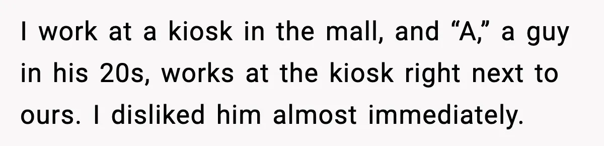 I work at a kiosk in the mall, and “A,” a guy in his 20s, works at the kiosk right next to ours. I disliked him almost immediately.