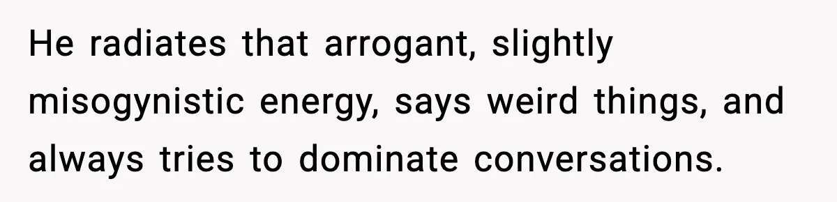 He radiates that arrogant, slightly misogynistic energy, says weird things, and always tries to dominate conversations.