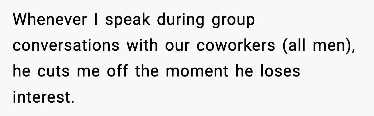 Whenever I speak during group conversations with our coworkers (all men), he cuts me off the moment he loses interest.