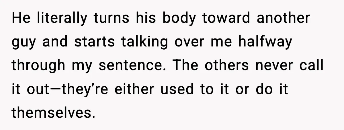 He literally turns his body toward another guy and starts talking over me halfway through my sentence. The others never call it out—they’re either used to it or do it...