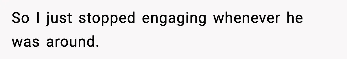 So I just stopped engaging whenever he was around.