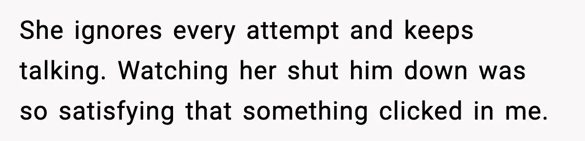 She ignores every attempt and keeps talking. Watching her shut him down was so satisfying that something clicked in me.