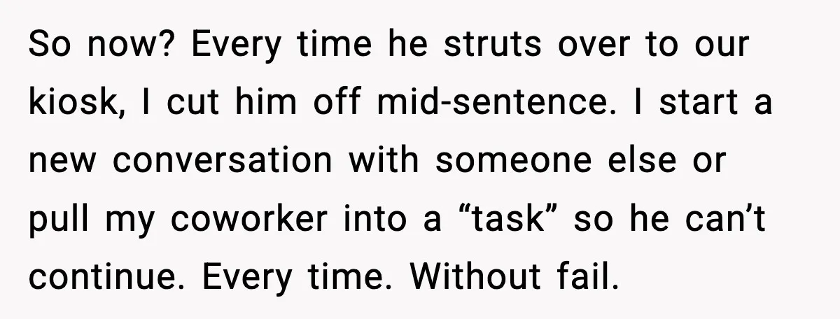 So now? Every time he struts over to our kiosk, I cut him off mid-sentence. I start a new conversation with someone else or pull my coworker into a “task”...