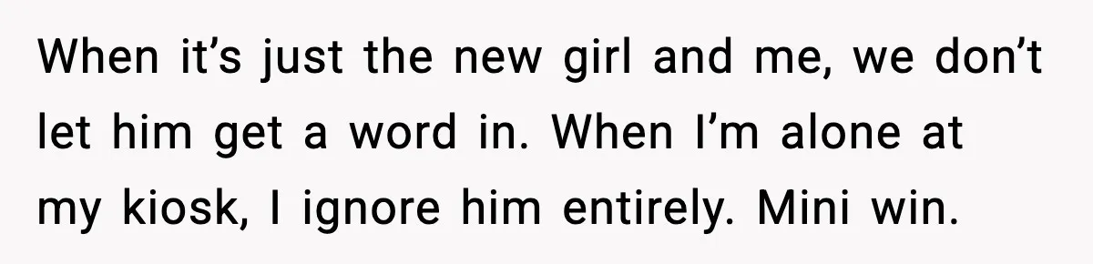 When it’s just the new girl and me, we don’t let him get a word in. When I’m alone at my kiosk, I ignore him entirely. Mini win.