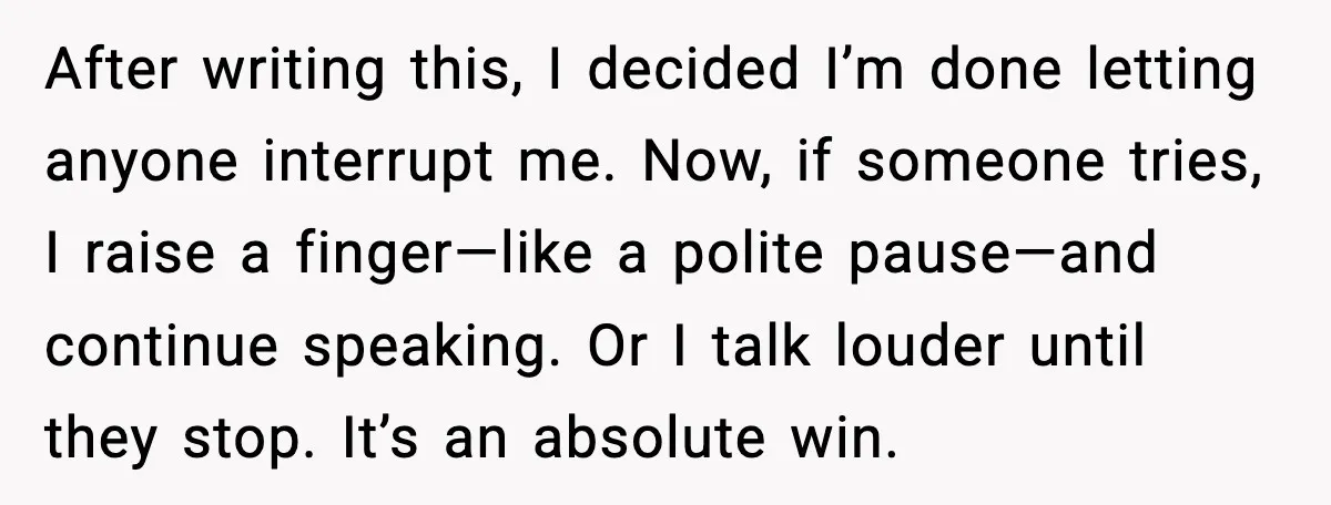 After writing this, I decided I’m done letting anyone interrupt me. Now, if someone tries, I raise a finger—like a polite pause—and continue speaking. Or I talk louder until they...