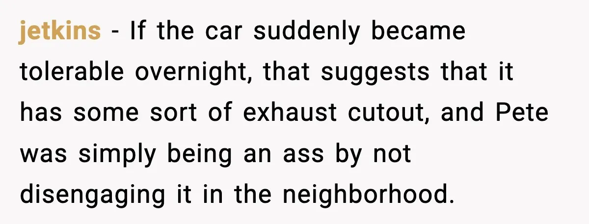 Seat for seat, decibel for decibel: how one quiet neighbor humbled a car bro jetkins - If the car suddenly became tolerable overnight, that suggests that it has some sort of exhaust cutout, and Pete was simply being an ass by not disengaging it...