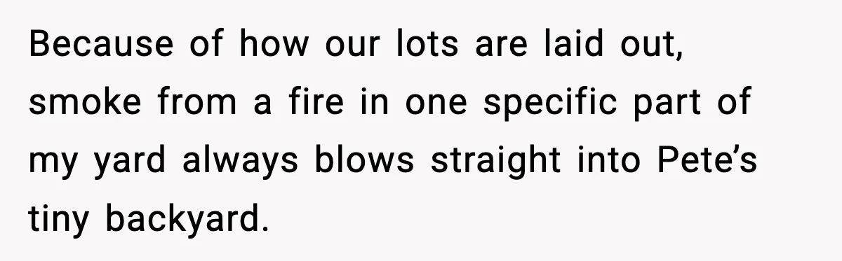 Seat for seat, decibel for decibel: how one quiet neighbor humbled a car bro Because of how our lots are laid out, smoke from a fire in one specific part of my yard always blows straight into Pete’s tiny backyard.