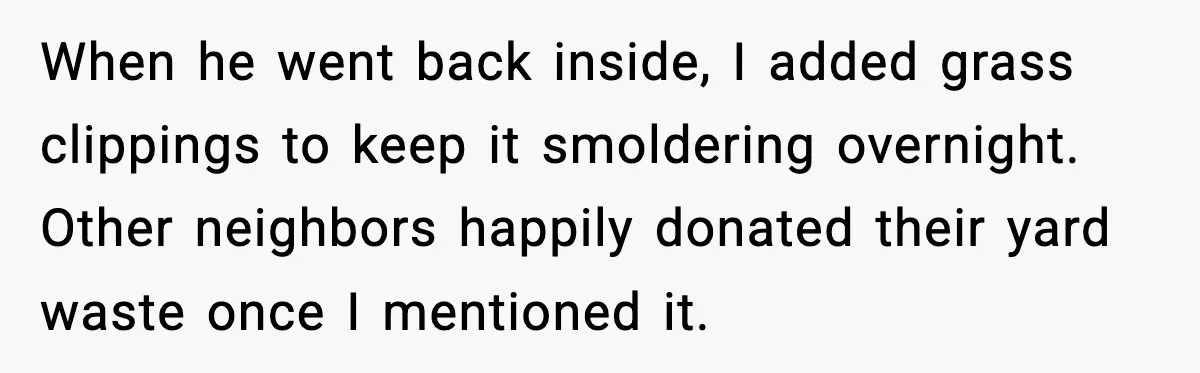 Seat for seat, decibel for decibel: how one quiet neighbor humbled a car bro When he went back inside, I added grass clippings to keep it smoldering overnight. Other neighbors happily donated their yard waste once I mentioned it.