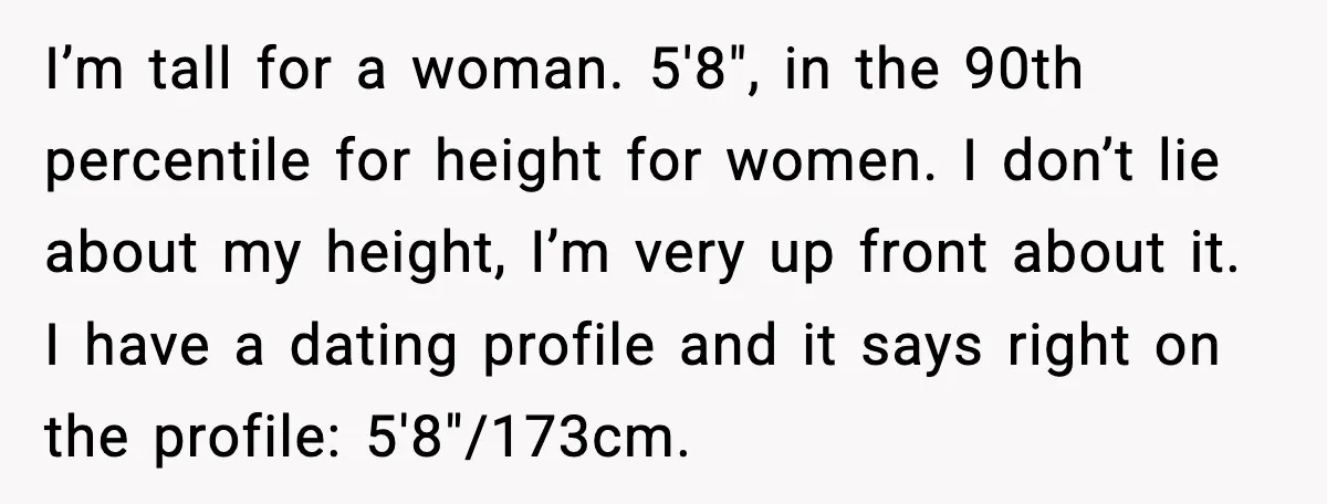 I’m tall for a woman. 5'8", in the 90th percentile for height for women. I don’t lie about my height, I’m very up front about it. I have a dating...