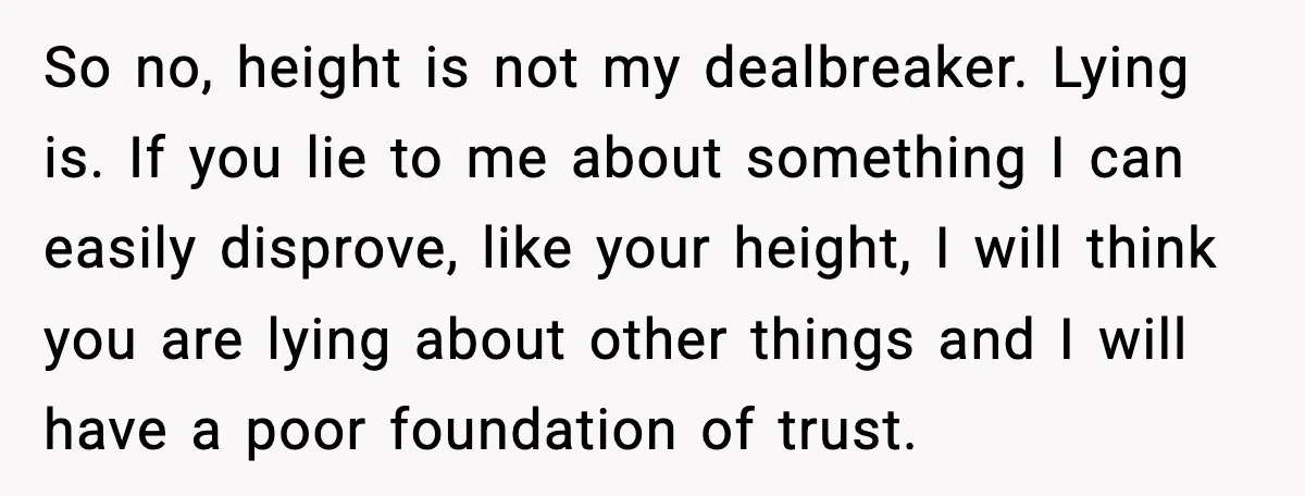 So no, height is not my dealbreaker. Lying is. If you lie to me about something I can easily disprove, like your height, I will think you are lying about...
