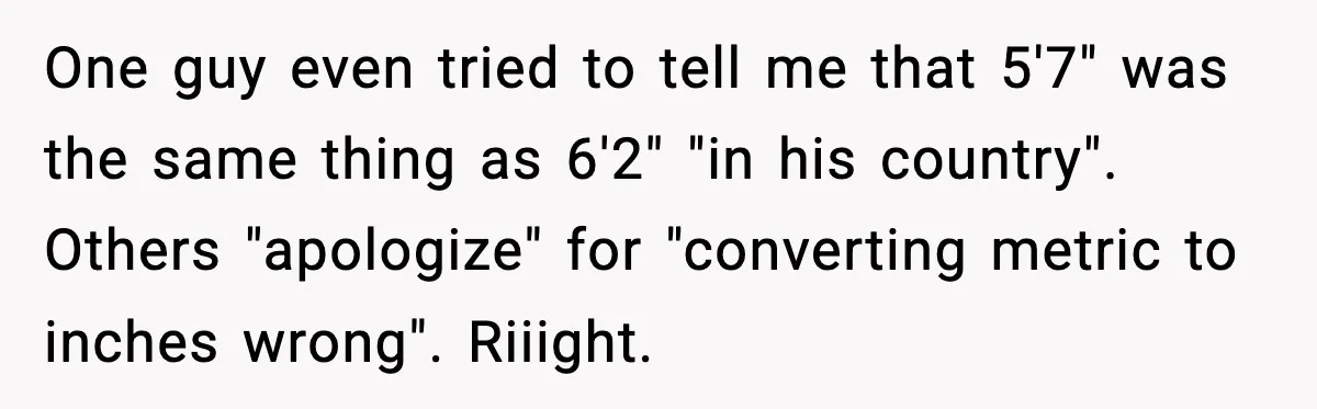 One guy even tried to tell me that 5'7" was the same thing as 6'2" "in his country". Others "apologize" for "converting metric to inches wrong". Riiight.