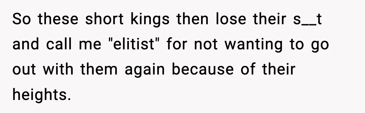 So these short kings then lose their s__t and call me "elitist" for not wanting to go out with them again because of their heights.