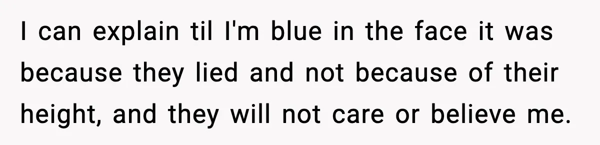 I can explain til I'm blue in the face it was because they lied and not because of their height, and they will not care or believe me.