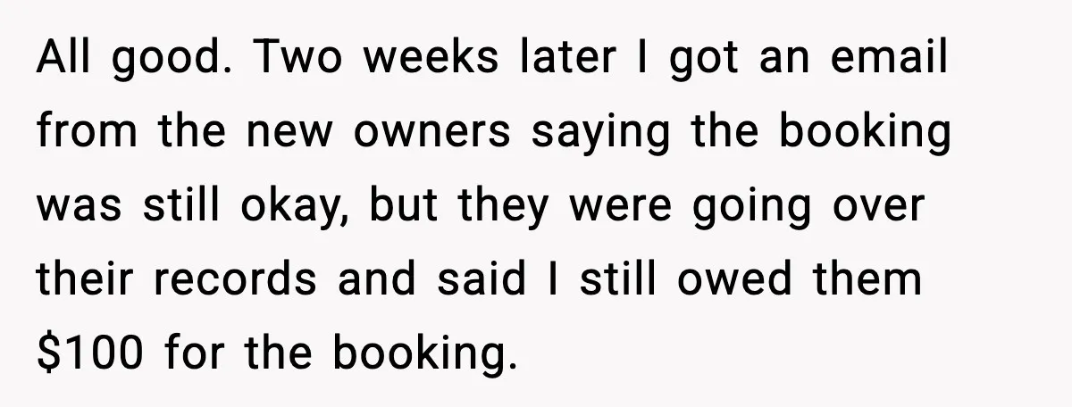 All good. Two weeks later I got an email from the new owners saying the booking was still okay, but they were going over their records and said I still...