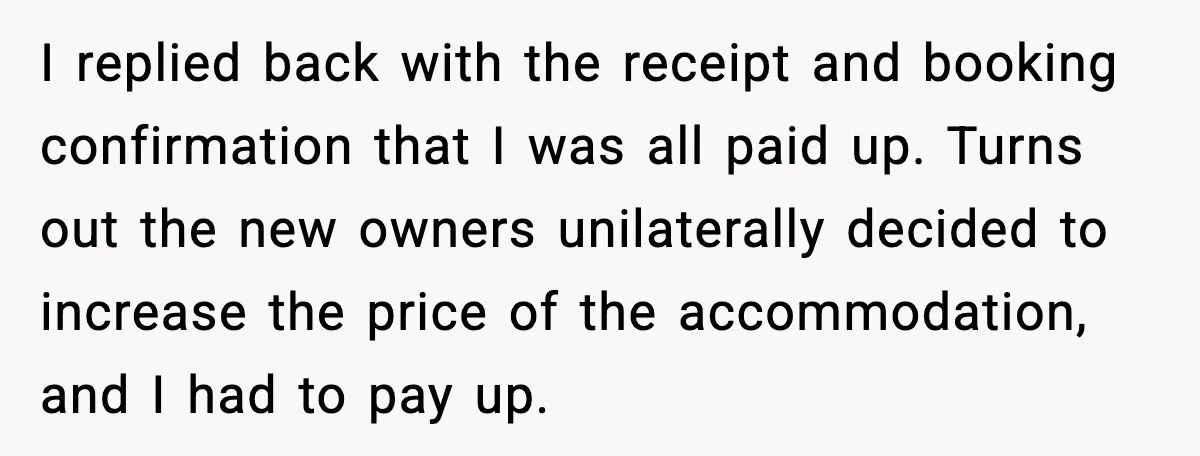 I replied back with the receipt and booking confirmation that I was all paid up. Turns out the new owners unilaterally decided to increase the price of the accommodation, and...