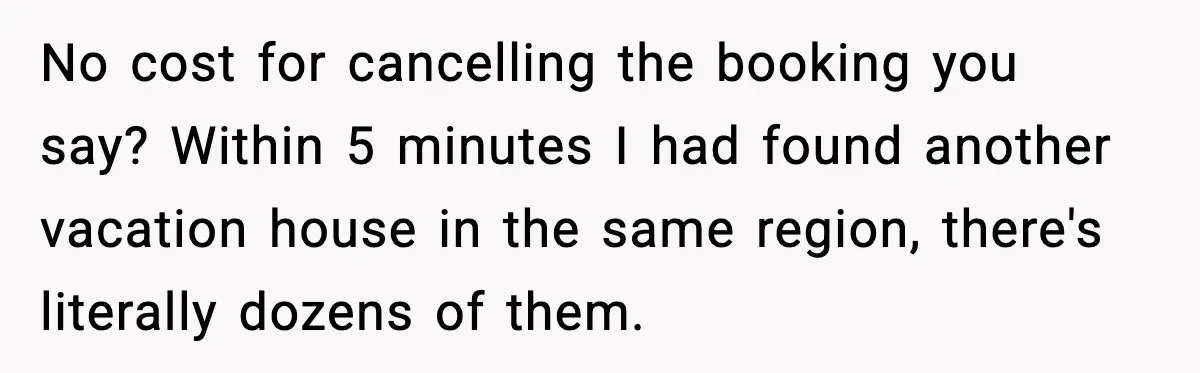 No cost for cancelling the booking you say? Within 5 minutes I had found another vacation house in the same region, there's literally dozens of them.