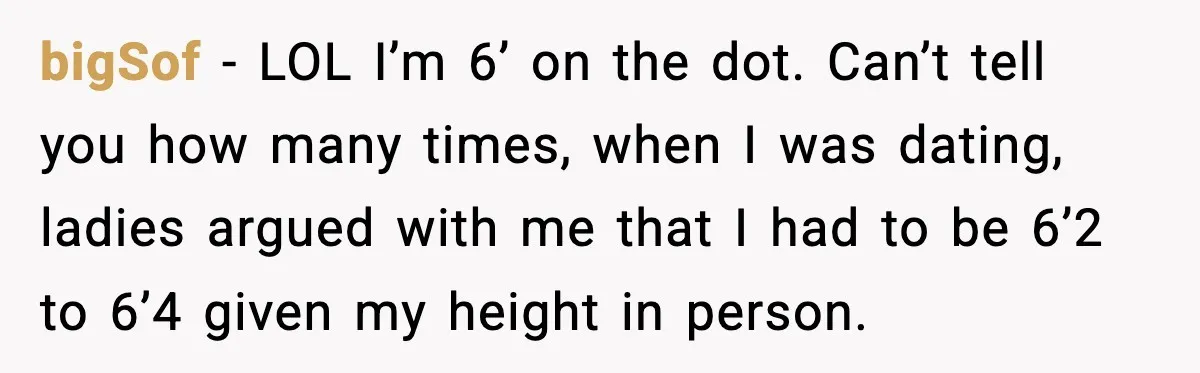 bigSof - LOL I’m 6’ on the dot. Can’t tell you how many times, when I was dating, ladies argued with me that I had to be 6’2 to 6’4...