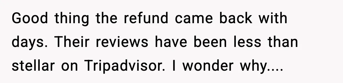Good thing the refund came back with days. Their reviews have been less than stellar on Tripadvisor. I wonder why....