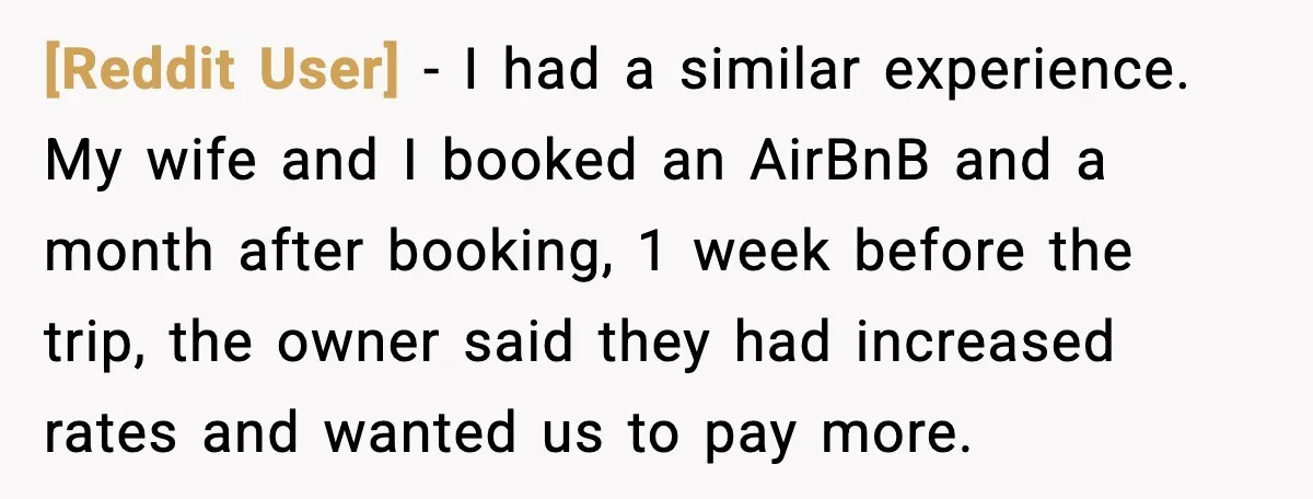 [Reddit User] − I had a similar experience. My wife and I booked an AirBnB and a month after booking, 1 week before the trip, the owner said they had...