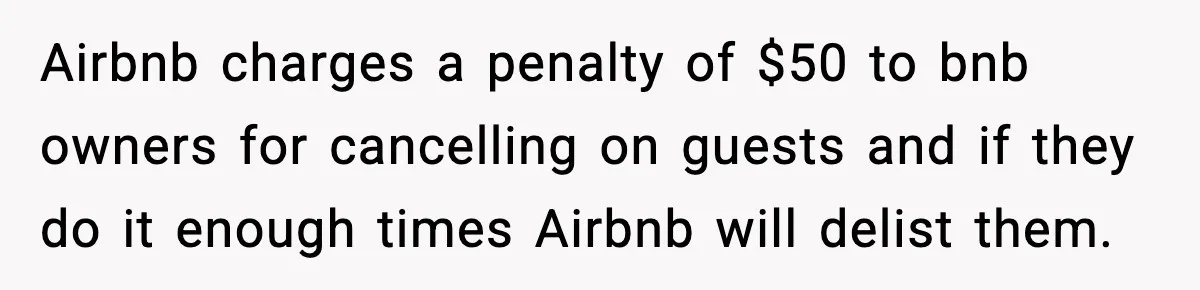 Airbnb charges a penalty of $50 to bnb owners for cancelling on guests and if they do it enough times Airbnb will delist them.