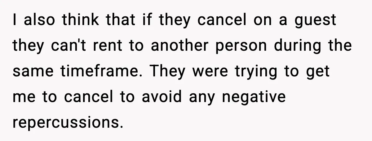 I also think that if they cancel on a guest they can't rent to another person during the same timeframe. They were trying to get me to cancel to avoid...