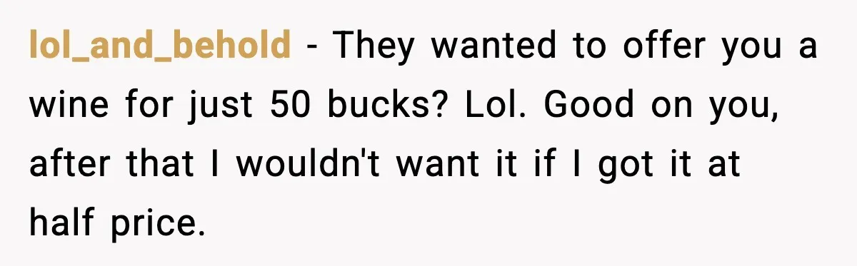lol_and_behold − They wanted to offer you a wine for just 50 bucks? Lol. Good on you, after that I wouldn't want it if I got it at half price.