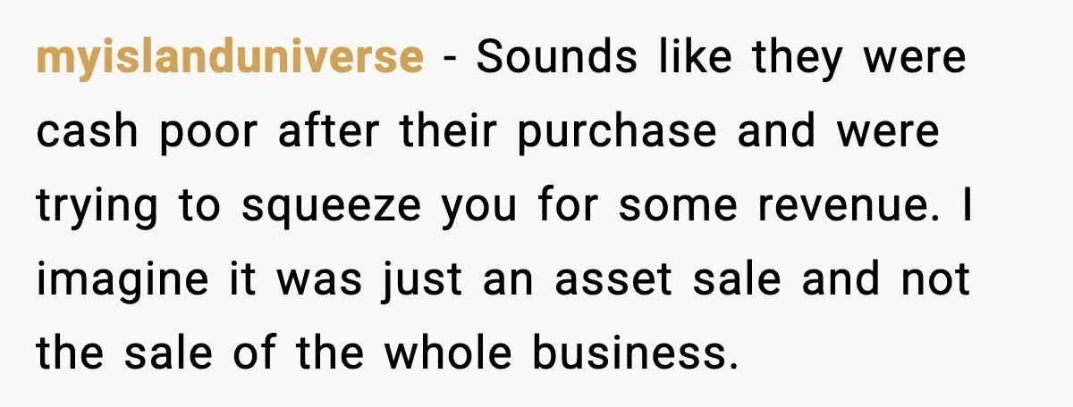 myislanduniverse − Sounds like they were cash poor after their purchase and were trying to squeeze you for some revenue. I imagine it was just an asset sale and not...