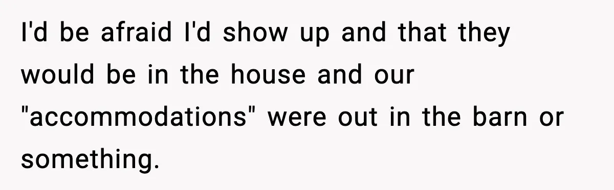 I'd be afraid I'd show up and that they would be in the house and our "accommodations" were out in the barn or something.