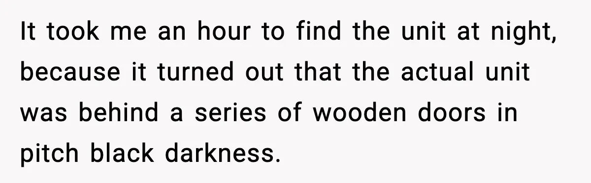 It took me an hour to find the unit at night, because it turned out that the actual unit was behind a series of wooden doors in pitch black darkness.
