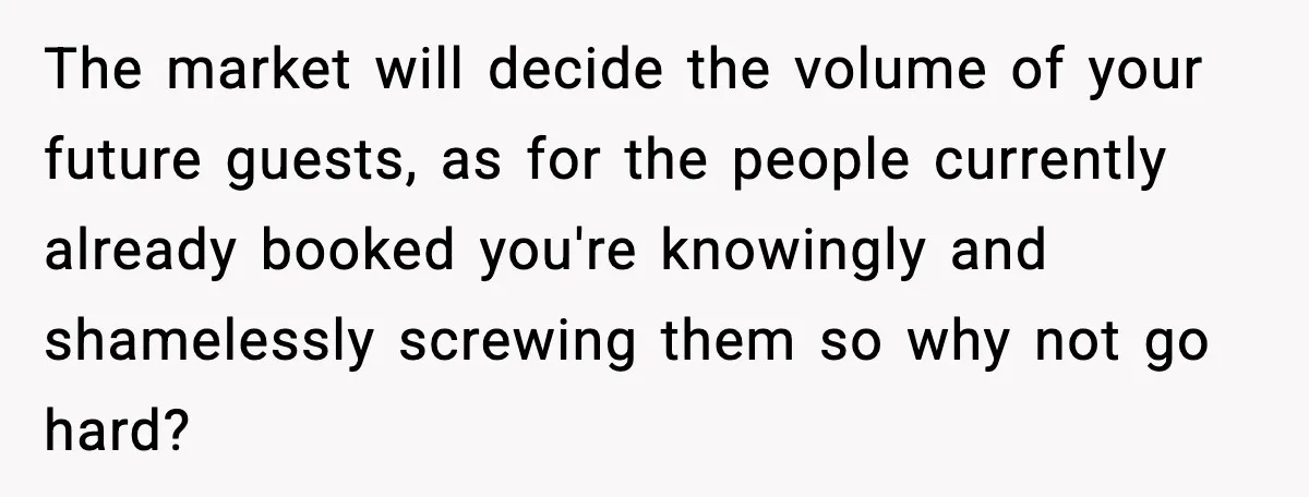 The market will decide the volume of your future guests, as for the people currently already booked you're knowingly and shamelessly screwing them so why not go hard?