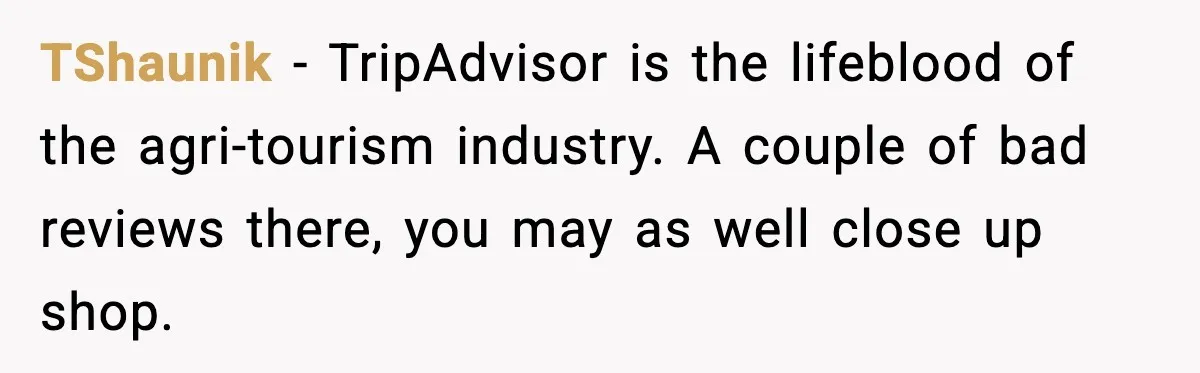 TShaunik − TripAdvisor is the lifeblood of the agri-tourism industry. A couple of bad reviews there, you may as well close up shop.
